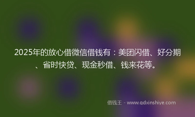 2025年的放心借微信借钱有：美团闪借、好分期、省时快贷、现金秒借、钱来花等。
