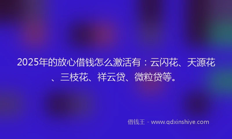 2025年的放心借钱怎么激活有：云闪花、天源花、三枝花、祥云贷、微粒贷等。