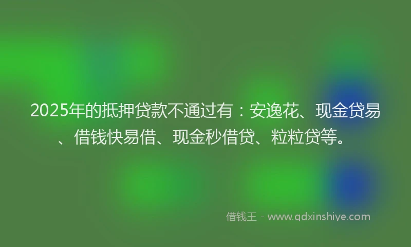 2025年的抵押贷款不通过有：安逸花、现金贷易、借钱快易借、现金秒借贷、粒粒贷等。