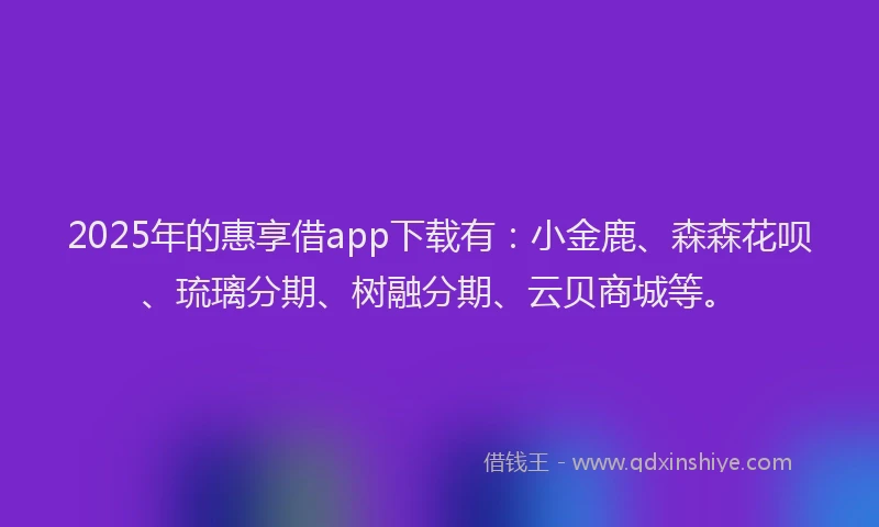2025年的惠享借app下载有：小金鹿、森森花呗、琉璃分期、树融分期、云贝商城等。