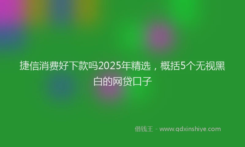捷信消费好下款吗2025年精选，概括5个无视黑白的网贷口子