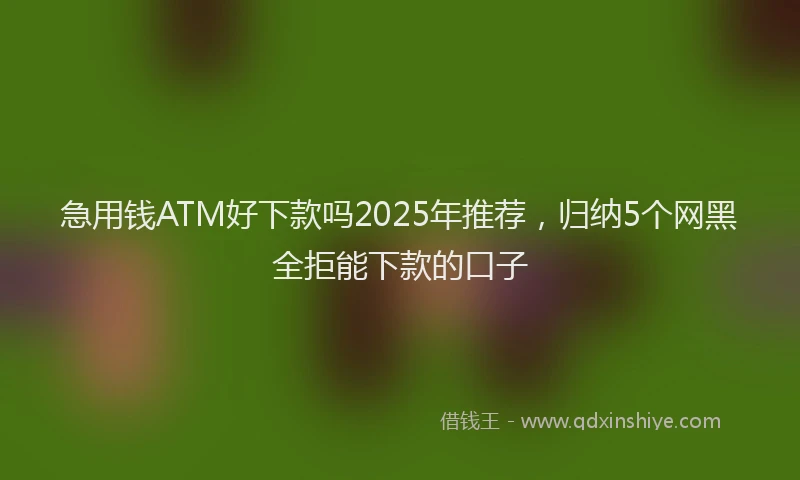 急用钱ATM好下款吗2025年推荐，归纳5个网黑全拒能下款的口子