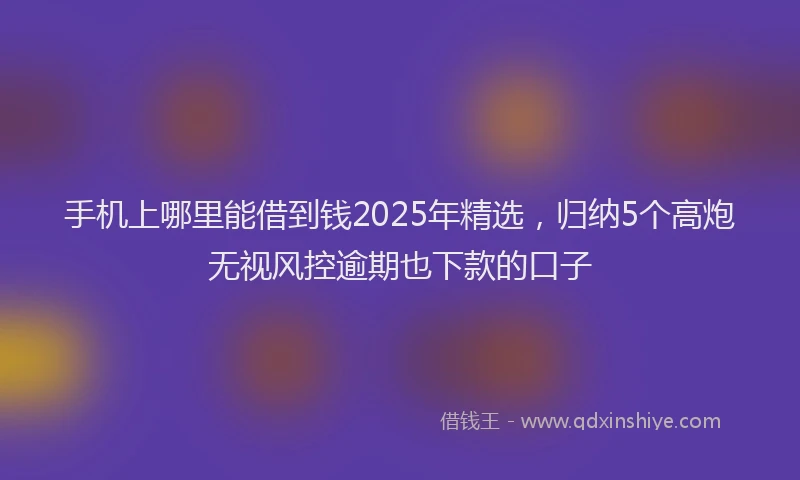 手机上哪里能借到钱2025年精选，归纳5个高炮无视风控逾期也下款的口子