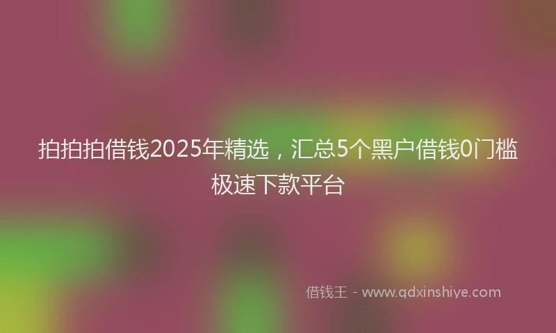 拍拍拍借钱2025年精选，汇总5个黑户借钱0门槛极速下款平台