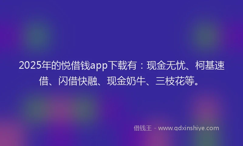 2025年的悦借钱app下载有：现金无忧、柯基速借、闪借快融、现金奶牛、三枝花等。