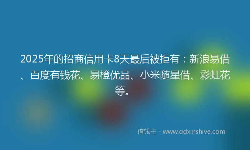 2025年的招商信用卡8天最后被拒有：新浪易借、百度有钱花、易橙优品、小米随星借、彩虹花等。