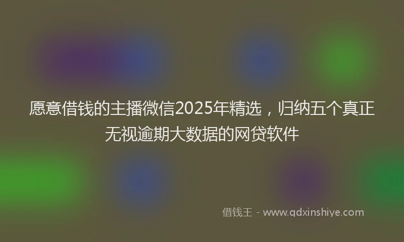 愿意借钱的主播微信2025年精选，归纳五个真正无视逾期大数据的网贷软件