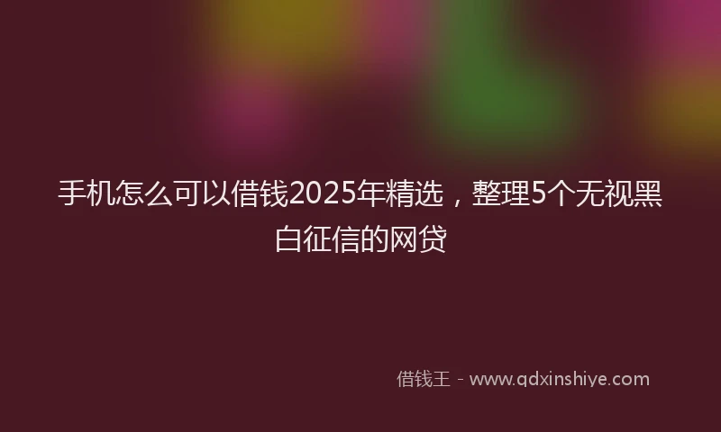 手机怎么可以借钱2025年精选，整理5个无视黑白征信的网贷