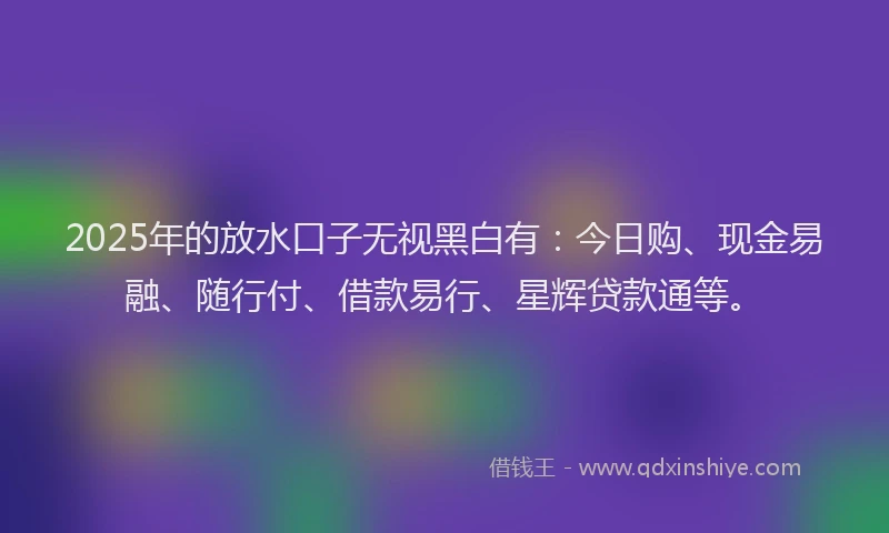 2025年的放水口子无视黑白有：今日购、现金易融、随行付、借款易行、星辉贷款通等。