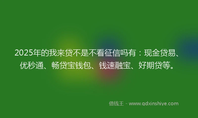 2025年的我来贷不是不看征信吗有：现金贷易、优秒通、畅贷宝钱包、钱速融宝、好期贷等。