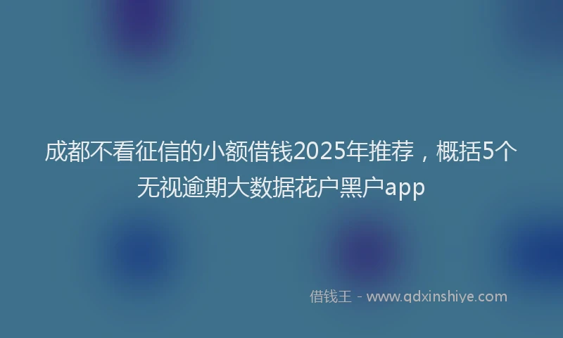 成都不看征信的小额借钱2025年推荐，概括5个无视逾期大数据花户黑户app