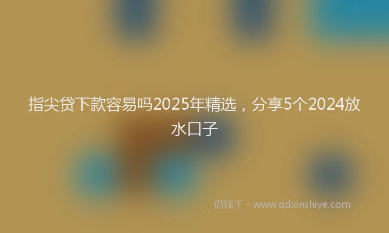 指尖贷下款容易吗2025年精选，分享5个2024放水口子