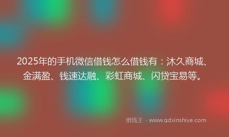 2025年的手机微信借钱怎么借钱有：沐久商城、金满盈、钱速达融、彩虹商城、闪贷宝易等。