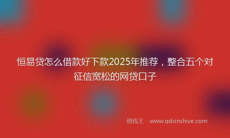 恒易贷怎么借款好下款2025年推荐，整合五个对征信宽松的网贷口子