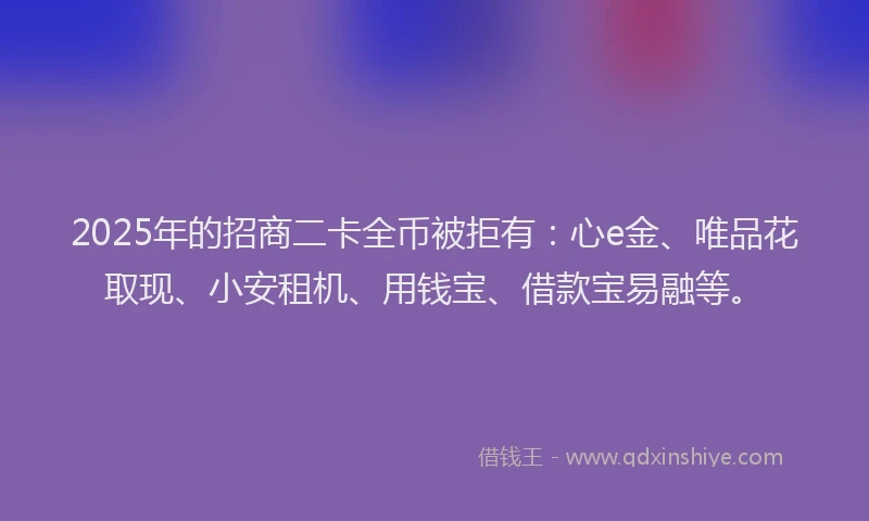 2025年的招商二卡全币被拒有：心e金、唯品花取现、小安租机、用钱宝、借款宝易融等。