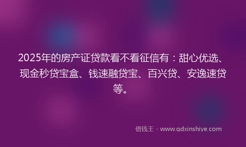 2025年的房产证贷款看不看征信有：甜心优选、现金秒贷宝盒、钱速融贷宝、百兴贷、安逸速贷等。