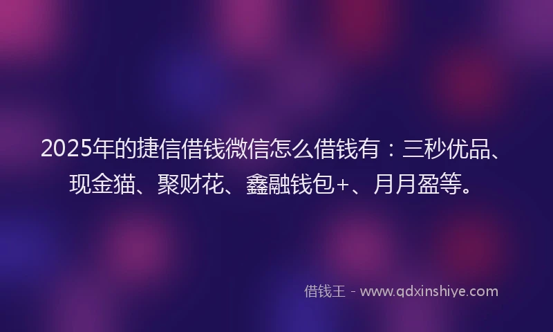 2025年的捷信借钱微信怎么借钱有：三秒优品、现金猫、聚财花、鑫融钱包+、月月盈等。
