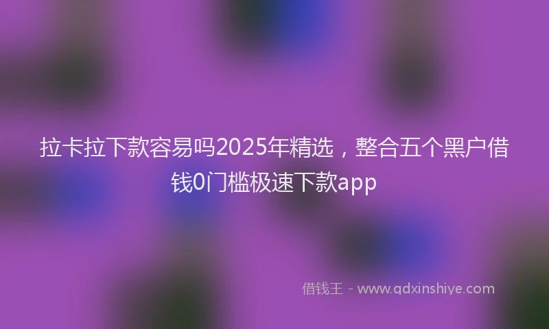 拉卡拉下款容易吗2025年精选，整合五个黑户借钱0门槛极速下款app