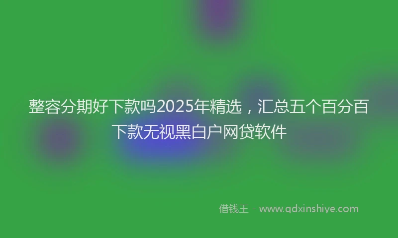 整容分期好下款吗2025年精选，汇总五个百分百下款无视黑白户网贷软件