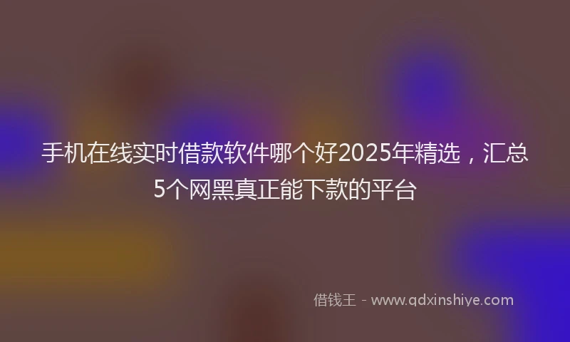 手机在线实时借款软件哪个好2025年精选，汇总5个网黑真正能下款的平台