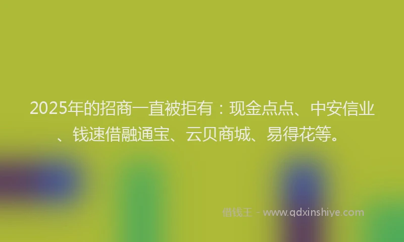 2025年的招商一直被拒有：现金点点、中安信业、钱速借融通宝、云贝商城、易得花等。