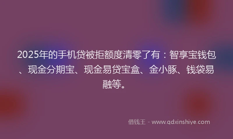2025年的手机贷被拒额度清零了有：智享宝钱包、现金分期宝、现金易贷宝盒、金小豚、钱袋易融等。
