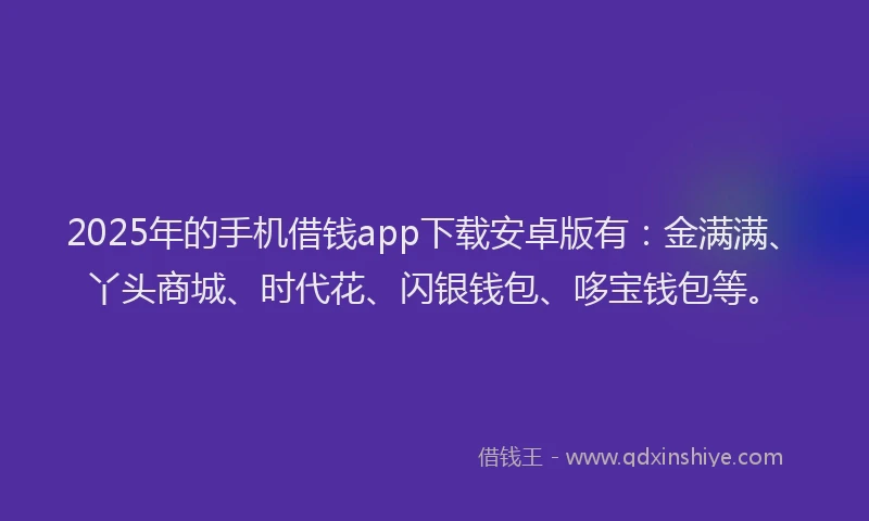2025年的手机借钱app下载安卓版有：金满满、丫头商城、时代花、闪银钱包、哆宝钱包等。