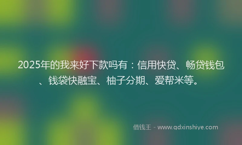 2025年的我来好下款吗有：信用快贷、畅贷钱包、钱袋快融宝、柚子分期、爱帮米等。