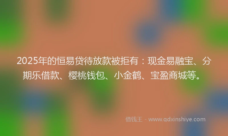 2025年的恒易贷待放款被拒有：现金易融宝、分期乐借款、樱桃钱包、小金鹤、宝盈商城等。