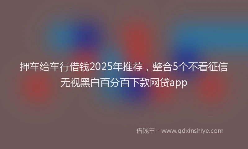 押车给车行借钱2025年推荐，整合5个不看征信无视黑白百分百下款网贷app