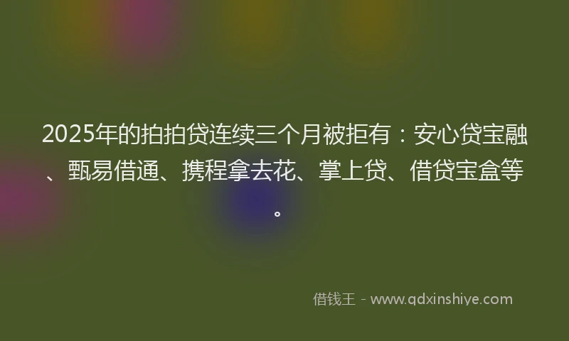 2025年的拍拍贷连续三个月被拒有：安心贷宝融、甄易借通、携程拿去花、掌上贷、借贷宝盒等。