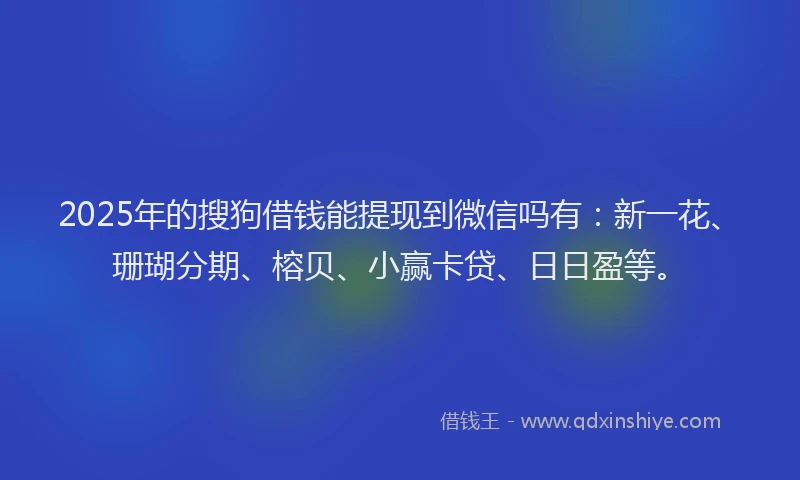 2025年的搜狗借钱能提现到微信吗有：新一花、珊瑚分期、榕贝、小赢卡贷、日日盈等。