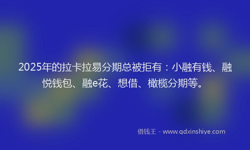 2025年的拉卡拉易分期总被拒有：小融有钱、融悦钱包、融e花、想借、橄榄分期等。