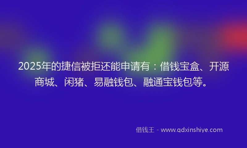 2025年的捷信被拒还能申请有：借钱宝盒、开源商城、闲猪、易融钱包、融通宝钱包等。