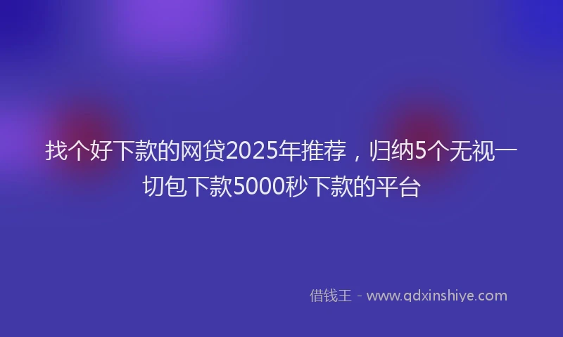 找个好下款的网贷2025年推荐，归纳5个无视一切包下款5000秒下款的平台