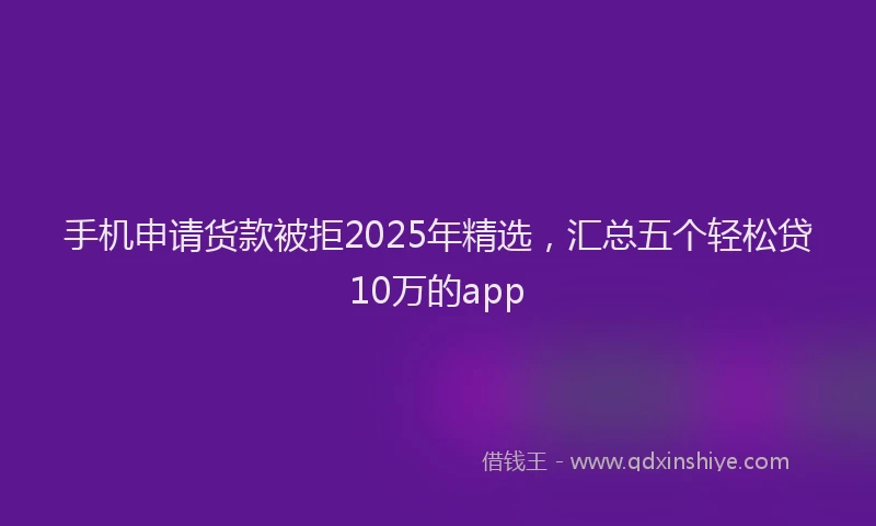 手机申请货款被拒2025年精选，汇总五个轻松贷10万的app