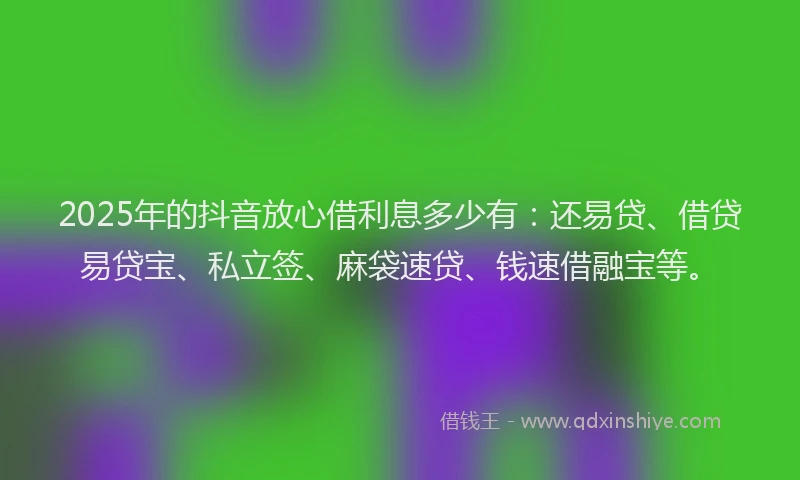 2025年的抖音放心借利息多少有：还易贷、借贷易贷宝、私立签、麻袋速贷、钱速借融宝等。