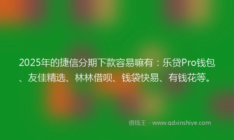 2025年的捷信分期下款容易嘛有：乐贷Pro钱包、友佳精选、林林借呗、钱袋快易、有钱花等。