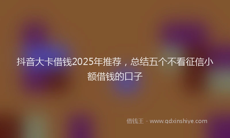 抖音大卡借钱2025年推荐，总结五个不看征信小额借钱的口子