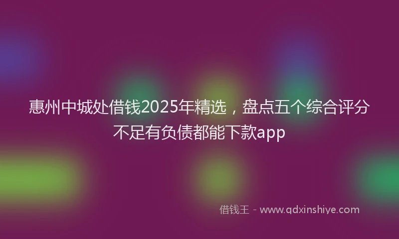 惠州中城处借钱2025年精选，盘点五个综合评分不足有负债都能下款app