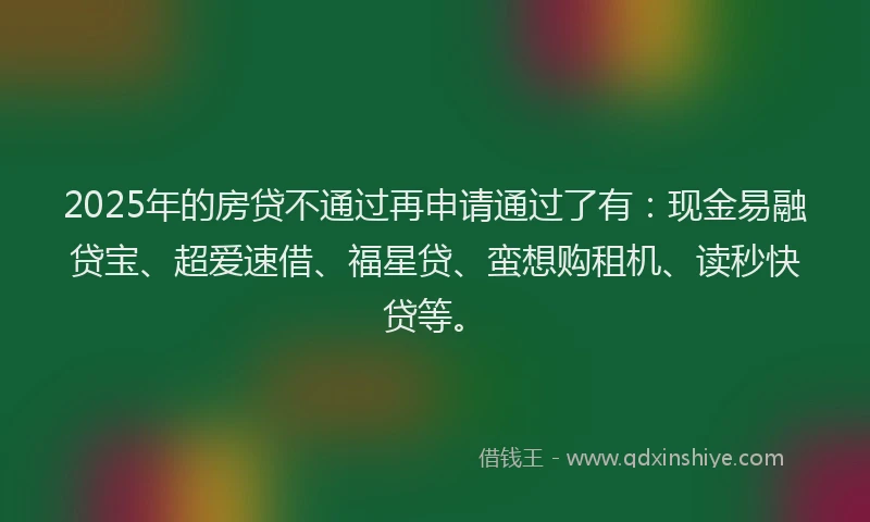 2025年的房贷不通过再申请通过了有：现金易融贷宝、超爱速借、福星贷、蛮想购租机、读秒快贷等。