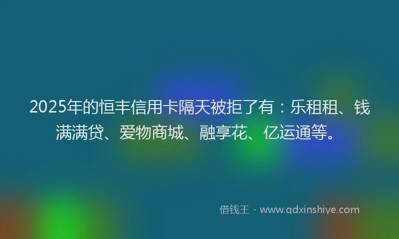 2025年的恒丰信用卡隔天被拒了有：乐租租、钱满满贷、爱物商城、融享花、亿运通等。