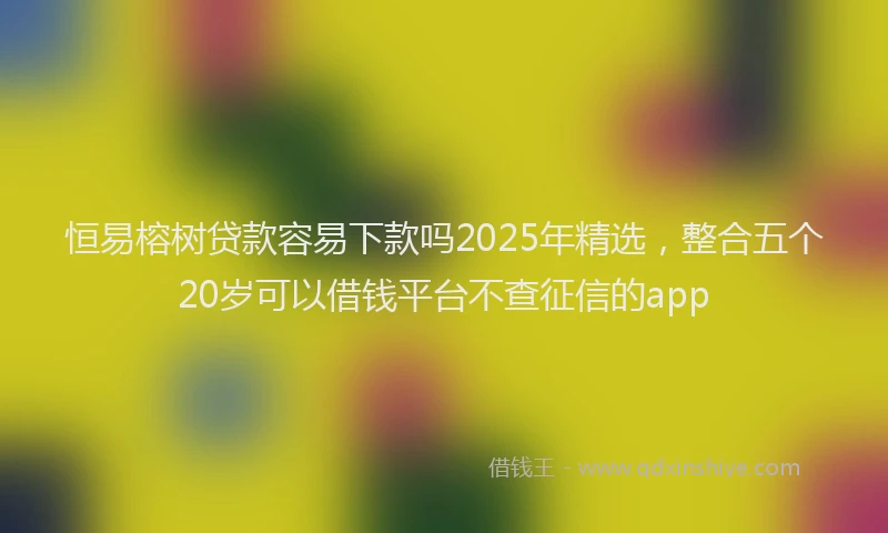 恒易榕树贷款容易下款吗2025年精选，整合五个20岁可以借钱平台不查征信的app