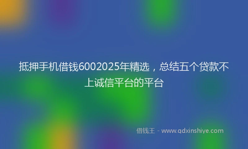 抵押手机借钱6002025年精选，总结五个贷款不上诚信平台的平台