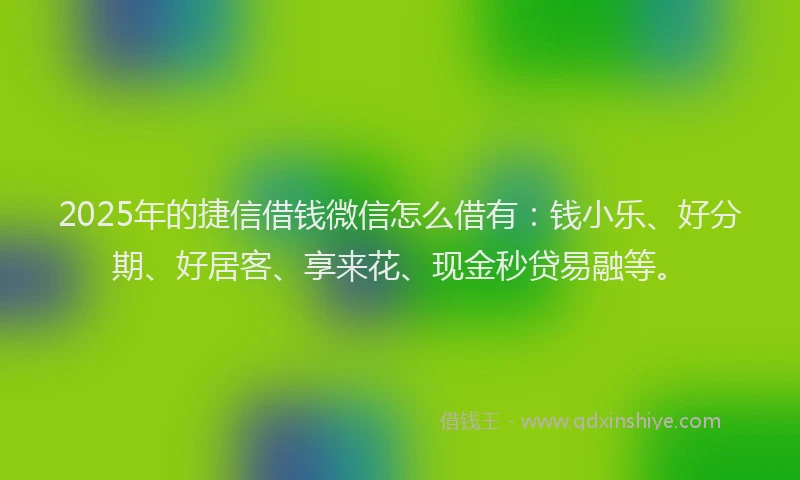 2025年的捷信借钱微信怎么借有：钱小乐、好分期、好居客、享来花、现金秒贷易融等。