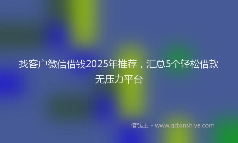找客户微信借钱2025年推荐，汇总5个轻松借款无压力平台