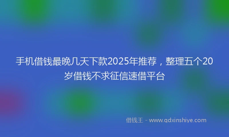 手机借钱最晚几天下款2025年推荐，整理五个20岁借钱不求征信速借平台