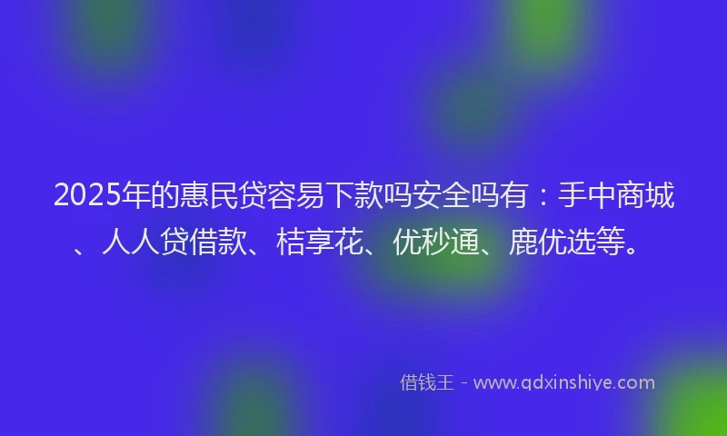 2025年的惠民贷容易下款吗安全吗有：手中商城、人人贷借款、桔享花、优秒通、鹿优选等。
