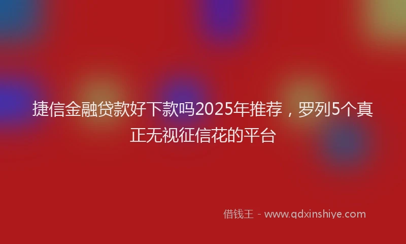 捷信金融贷款好下款吗2025年推荐，罗列5个真正无视征信花的平台