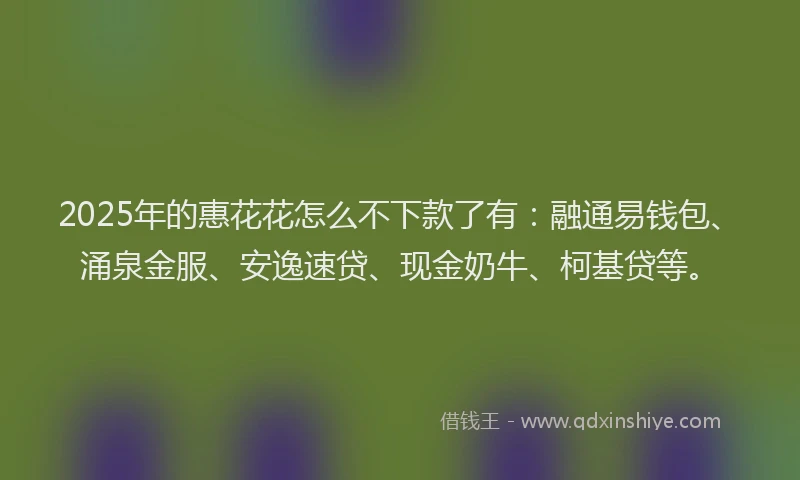 2025年的惠花花怎么不下款了有：融通易钱包、涌泉金服、安逸速贷、现金奶牛、柯基贷等。